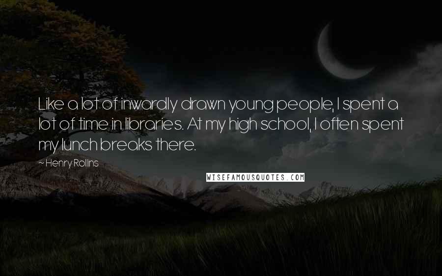 Henry Rollins Quotes: Like a lot of inwardly drawn young people, I spent a lot of time in libraries. At my high school, I often spent my lunch breaks there.