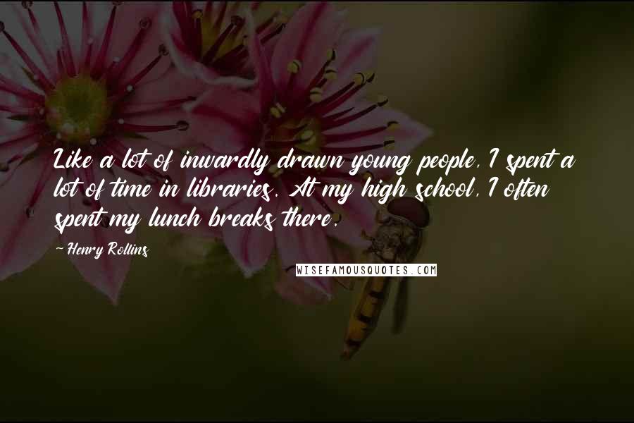 Henry Rollins Quotes: Like a lot of inwardly drawn young people, I spent a lot of time in libraries. At my high school, I often spent my lunch breaks there.