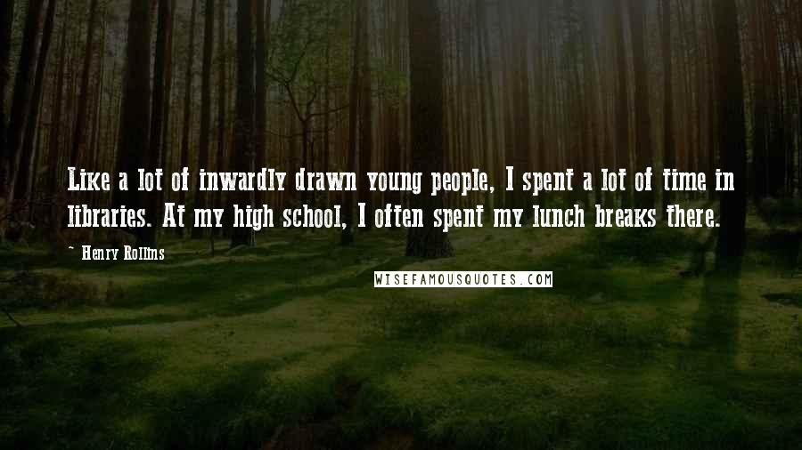 Henry Rollins Quotes: Like a lot of inwardly drawn young people, I spent a lot of time in libraries. At my high school, I often spent my lunch breaks there.