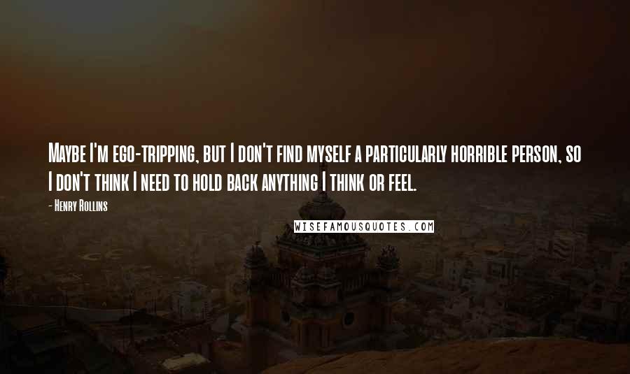 Henry Rollins Quotes: Maybe I'm ego-tripping, but I don't find myself a particularly horrible person, so I don't think I need to hold back anything I think or feel.