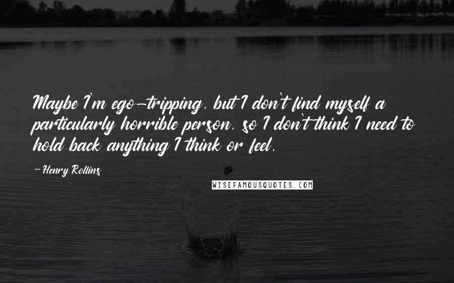 Henry Rollins Quotes: Maybe I'm ego-tripping, but I don't find myself a particularly horrible person, so I don't think I need to hold back anything I think or feel.