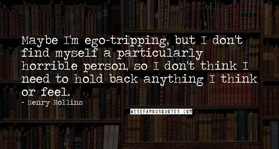 Henry Rollins Quotes: Maybe I'm ego-tripping, but I don't find myself a particularly horrible person, so I don't think I need to hold back anything I think or feel.