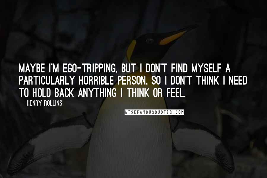 Henry Rollins Quotes: Maybe I'm ego-tripping, but I don't find myself a particularly horrible person, so I don't think I need to hold back anything I think or feel.