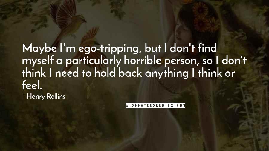 Henry Rollins Quotes: Maybe I'm ego-tripping, but I don't find myself a particularly horrible person, so I don't think I need to hold back anything I think or feel.