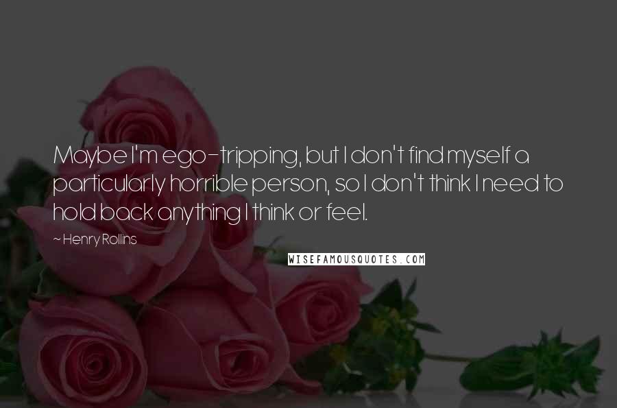 Henry Rollins Quotes: Maybe I'm ego-tripping, but I don't find myself a particularly horrible person, so I don't think I need to hold back anything I think or feel.