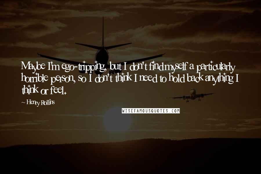 Henry Rollins Quotes: Maybe I'm ego-tripping, but I don't find myself a particularly horrible person, so I don't think I need to hold back anything I think or feel.