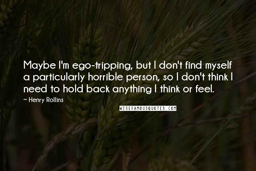 Henry Rollins Quotes: Maybe I'm ego-tripping, but I don't find myself a particularly horrible person, so I don't think I need to hold back anything I think or feel.