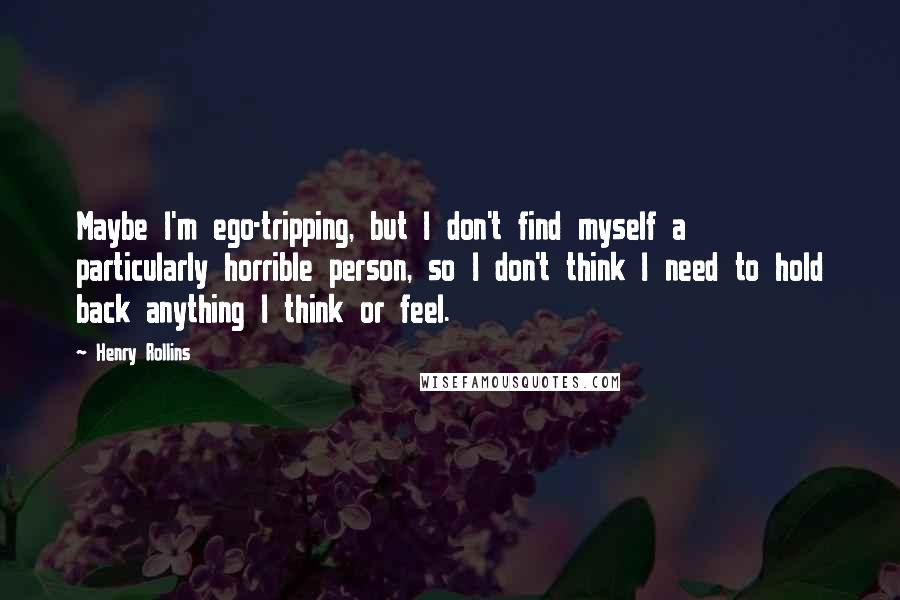 Henry Rollins Quotes: Maybe I'm ego-tripping, but I don't find myself a particularly horrible person, so I don't think I need to hold back anything I think or feel.