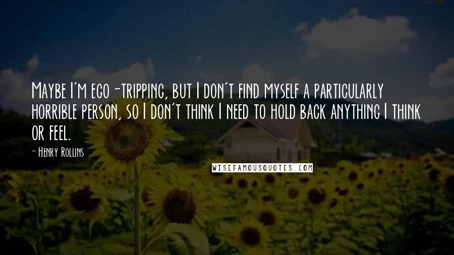 Henry Rollins Quotes: Maybe I'm ego-tripping, but I don't find myself a particularly horrible person, so I don't think I need to hold back anything I think or feel.