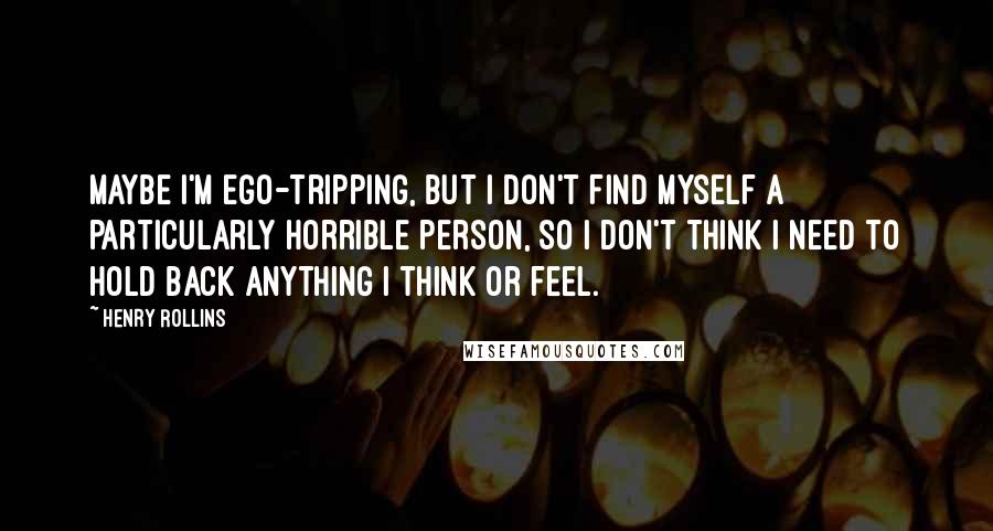 Henry Rollins Quotes: Maybe I'm ego-tripping, but I don't find myself a particularly horrible person, so I don't think I need to hold back anything I think or feel.