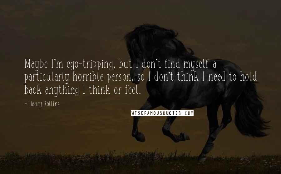 Henry Rollins Quotes: Maybe I'm ego-tripping, but I don't find myself a particularly horrible person, so I don't think I need to hold back anything I think or feel.