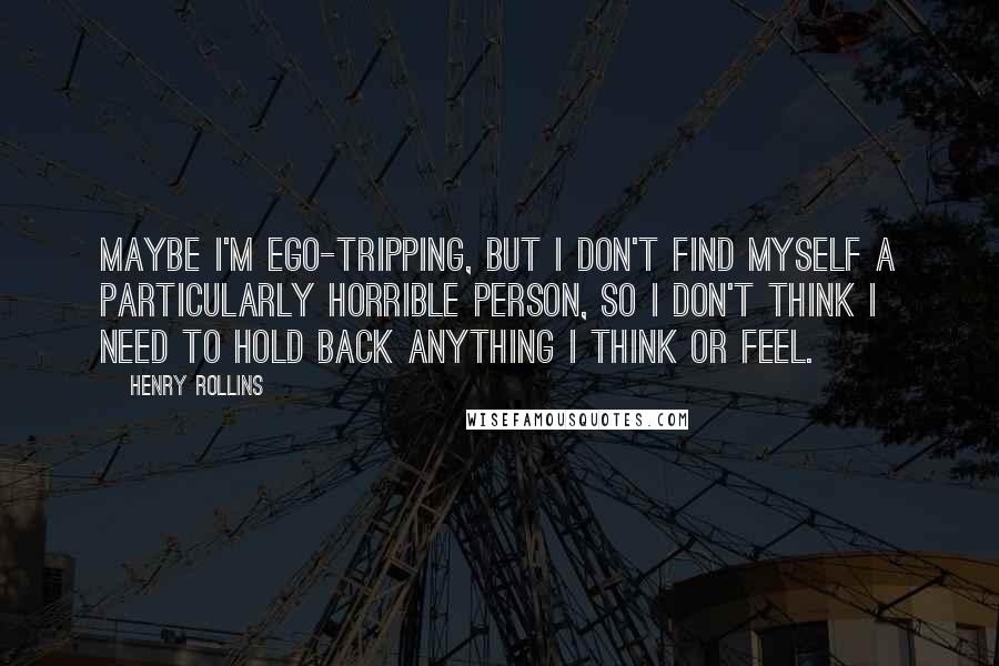 Henry Rollins Quotes: Maybe I'm ego-tripping, but I don't find myself a particularly horrible person, so I don't think I need to hold back anything I think or feel.