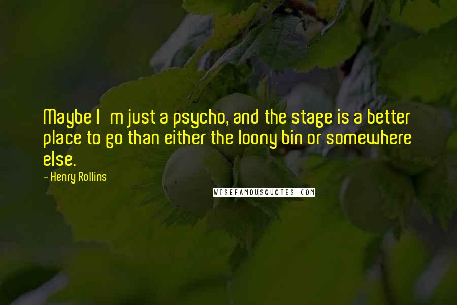 Henry Rollins Quotes: Maybe I'm just a psycho, and the stage is a better place to go than either the loony bin or somewhere else.