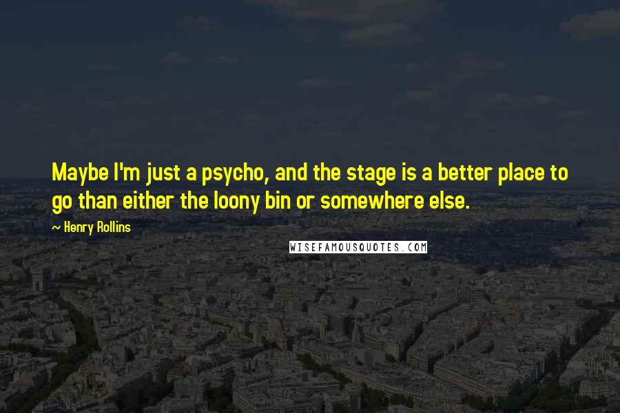 Henry Rollins Quotes: Maybe I'm just a psycho, and the stage is a better place to go than either the loony bin or somewhere else.