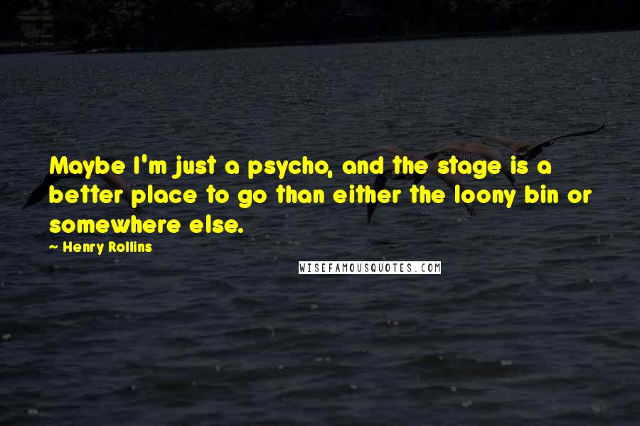 Henry Rollins Quotes: Maybe I'm just a psycho, and the stage is a better place to go than either the loony bin or somewhere else.
