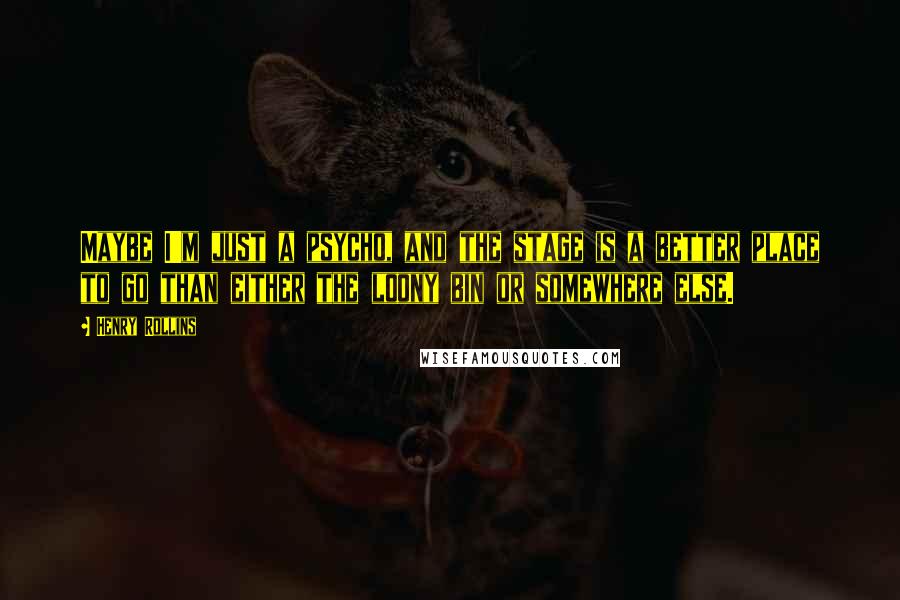 Henry Rollins Quotes: Maybe I'm just a psycho, and the stage is a better place to go than either the loony bin or somewhere else.