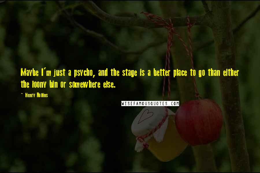 Henry Rollins Quotes: Maybe I'm just a psycho, and the stage is a better place to go than either the loony bin or somewhere else.