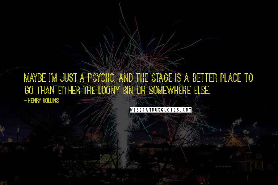 Henry Rollins Quotes: Maybe I'm just a psycho, and the stage is a better place to go than either the loony bin or somewhere else.