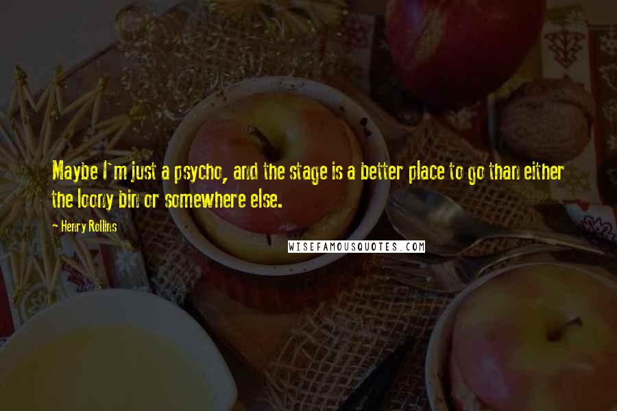 Henry Rollins Quotes: Maybe I'm just a psycho, and the stage is a better place to go than either the loony bin or somewhere else.