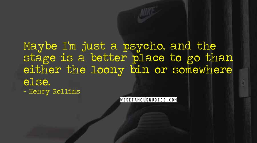 Henry Rollins Quotes: Maybe I'm just a psycho, and the stage is a better place to go than either the loony bin or somewhere else.