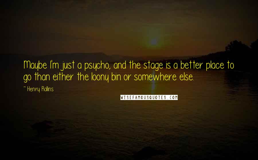 Henry Rollins Quotes: Maybe I'm just a psycho, and the stage is a better place to go than either the loony bin or somewhere else.