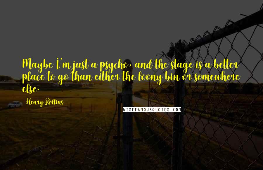 Henry Rollins Quotes: Maybe I'm just a psycho, and the stage is a better place to go than either the loony bin or somewhere else.