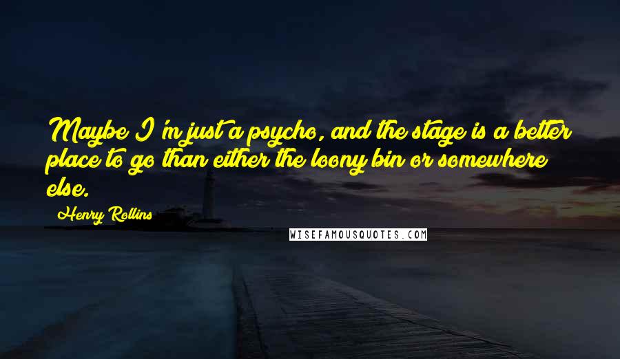 Henry Rollins Quotes: Maybe I'm just a psycho, and the stage is a better place to go than either the loony bin or somewhere else.