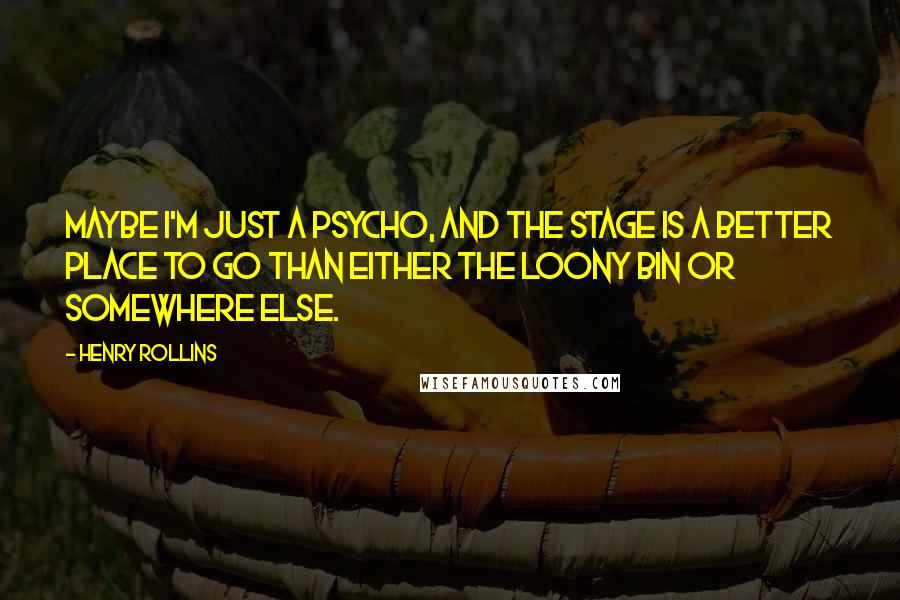 Henry Rollins Quotes: Maybe I'm just a psycho, and the stage is a better place to go than either the loony bin or somewhere else.