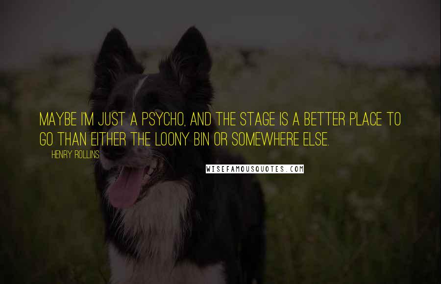 Henry Rollins Quotes: Maybe I'm just a psycho, and the stage is a better place to go than either the loony bin or somewhere else.