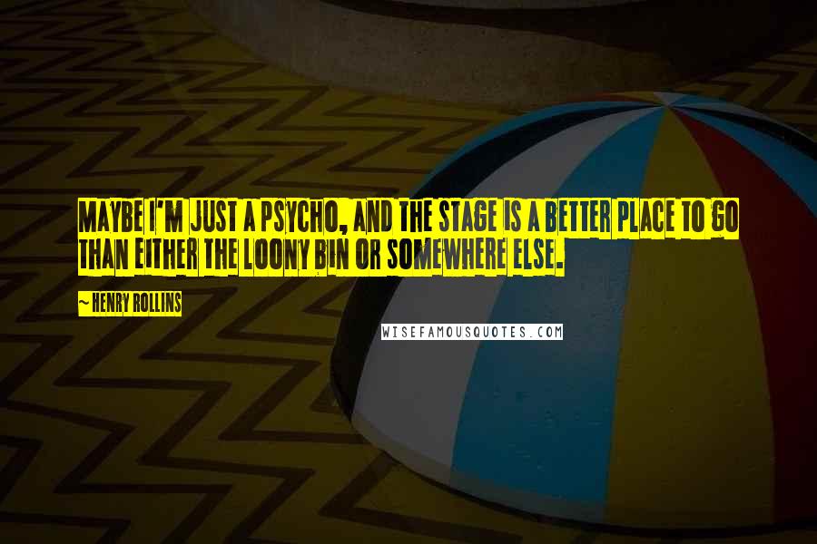 Henry Rollins Quotes: Maybe I'm just a psycho, and the stage is a better place to go than either the loony bin or somewhere else.