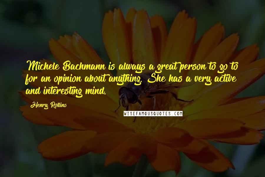 Henry Rollins Quotes: Michele Bachmann is always a great person to go to for an opinion about anything. She has a very active and interesting mind.