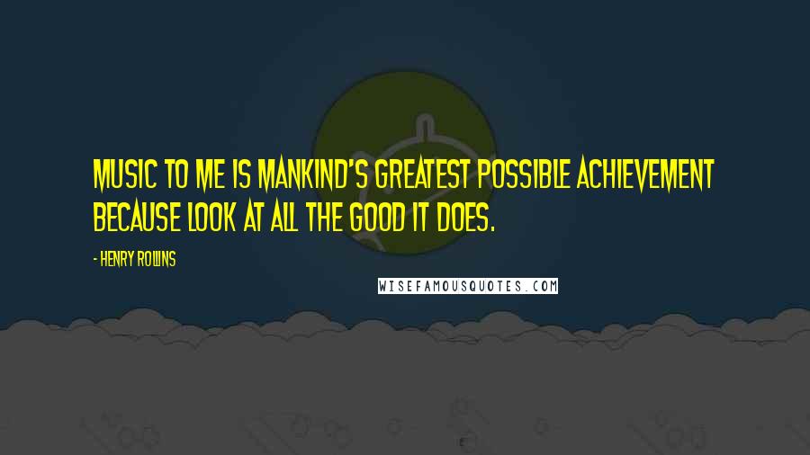 Henry Rollins Quotes: Music to me is mankind's greatest possible achievement because look at all the good it does.