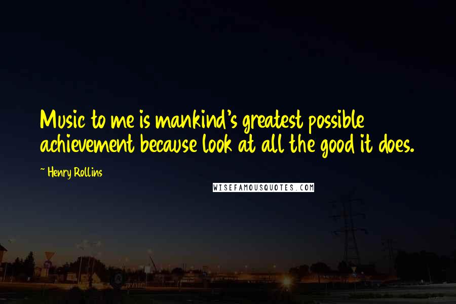 Henry Rollins Quotes: Music to me is mankind's greatest possible achievement because look at all the good it does.