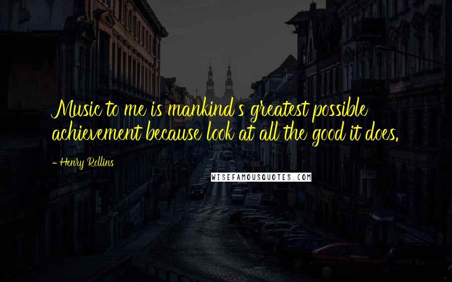 Henry Rollins Quotes: Music to me is mankind's greatest possible achievement because look at all the good it does.