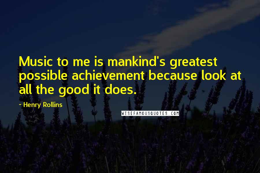 Henry Rollins Quotes: Music to me is mankind's greatest possible achievement because look at all the good it does.