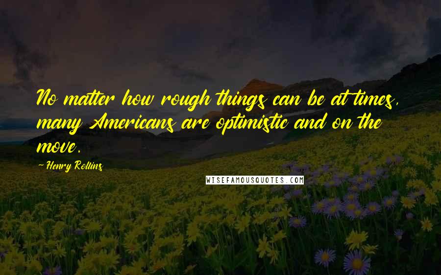 Henry Rollins Quotes: No matter how rough things can be at times, many Americans are optimistic and on the move.