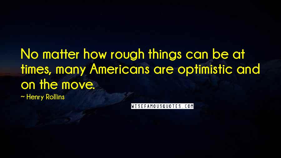 Henry Rollins Quotes: No matter how rough things can be at times, many Americans are optimistic and on the move.