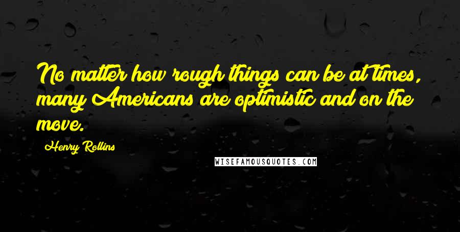 Henry Rollins Quotes: No matter how rough things can be at times, many Americans are optimistic and on the move.
