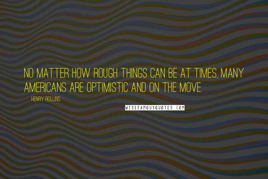 Henry Rollins Quotes: No matter how rough things can be at times, many Americans are optimistic and on the move.