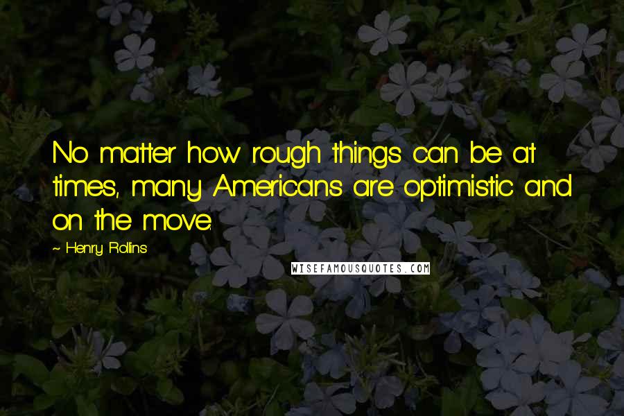 Henry Rollins Quotes: No matter how rough things can be at times, many Americans are optimistic and on the move.