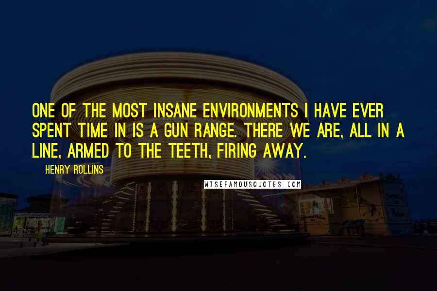 Henry Rollins Quotes: One of the most insane environments I have ever spent time in is a gun range. There we are, all in a line, armed to the teeth, firing away.