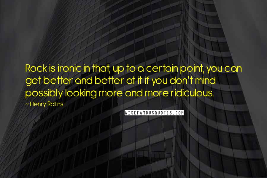 Henry Rollins Quotes: Rock is ironic in that, up to a certain point, you can get better and better at it if you don't mind possibly looking more and more ridiculous.