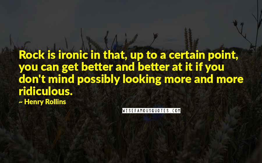 Henry Rollins Quotes: Rock is ironic in that, up to a certain point, you can get better and better at it if you don't mind possibly looking more and more ridiculous.