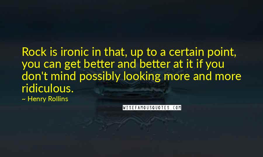 Henry Rollins Quotes: Rock is ironic in that, up to a certain point, you can get better and better at it if you don't mind possibly looking more and more ridiculous.