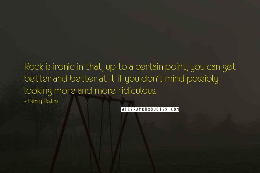 Henry Rollins Quotes: Rock is ironic in that, up to a certain point, you can get better and better at it if you don't mind possibly looking more and more ridiculous.