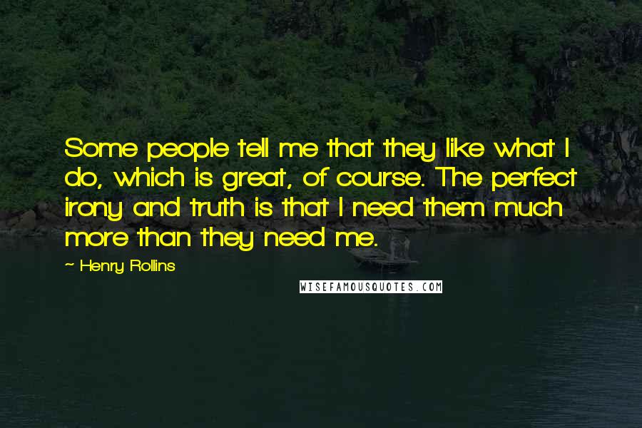 Henry Rollins Quotes: Some people tell me that they like what I do, which is great, of course. The perfect irony and truth is that I need them much more than they need me.