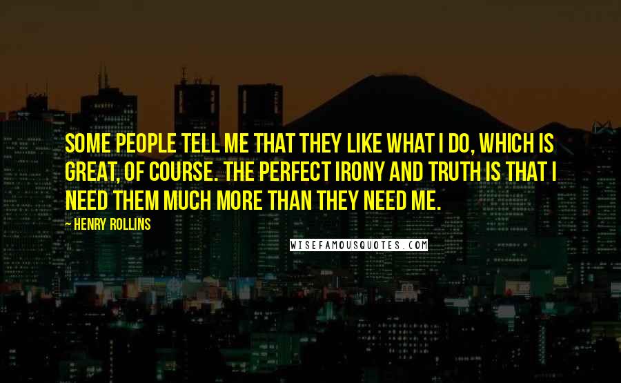 Henry Rollins Quotes: Some people tell me that they like what I do, which is great, of course. The perfect irony and truth is that I need them much more than they need me.