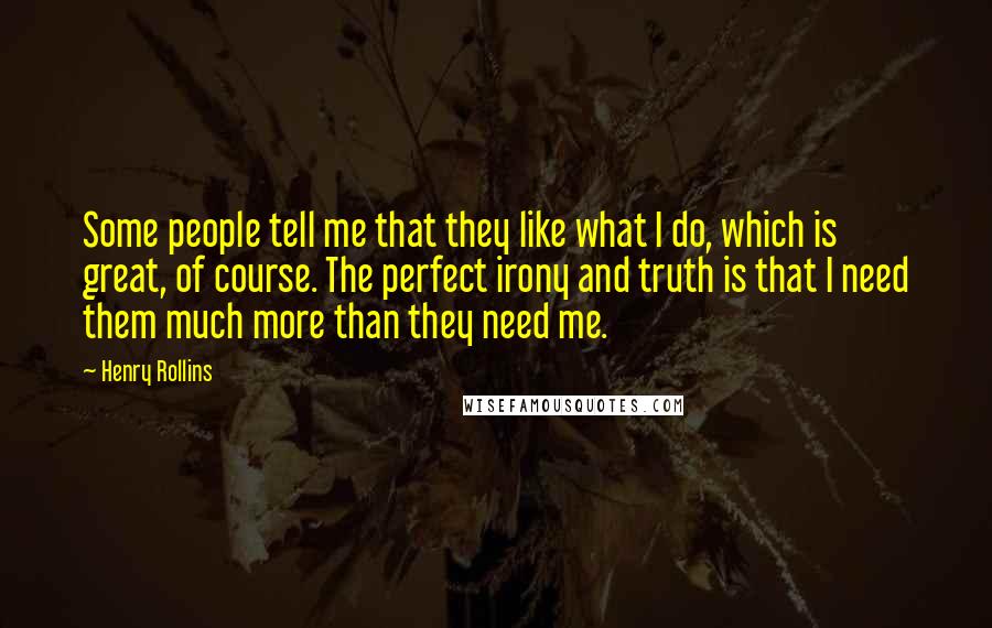 Henry Rollins Quotes: Some people tell me that they like what I do, which is great, of course. The perfect irony and truth is that I need them much more than they need me.