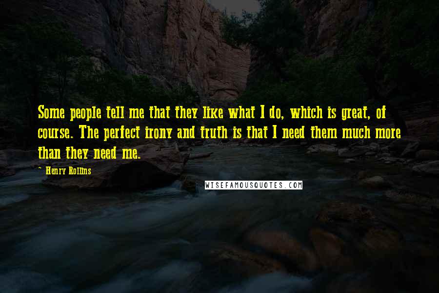 Henry Rollins Quotes: Some people tell me that they like what I do, which is great, of course. The perfect irony and truth is that I need them much more than they need me.