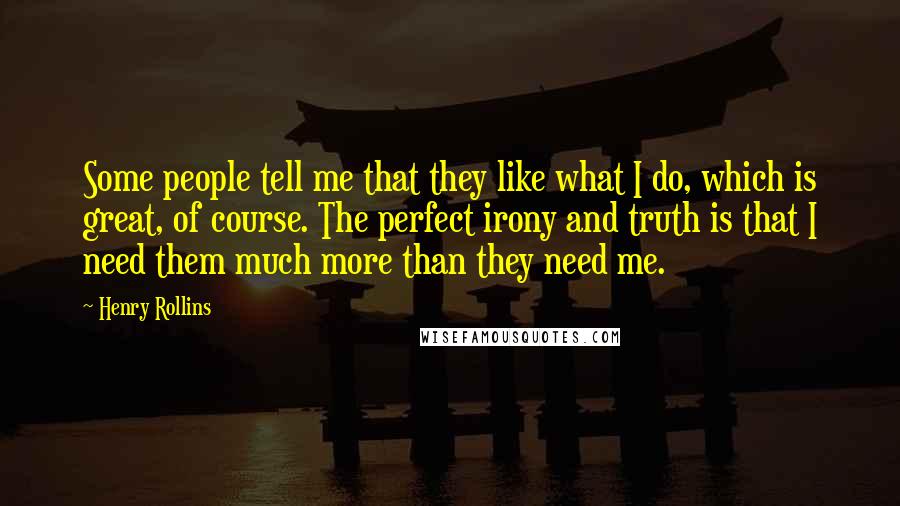 Henry Rollins Quotes: Some people tell me that they like what I do, which is great, of course. The perfect irony and truth is that I need them much more than they need me.